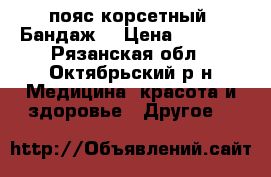 пояс корсетный (Бандаж) › Цена ­ 4 500 - Рязанская обл., Октябрьский р-н Медицина, красота и здоровье » Другое   